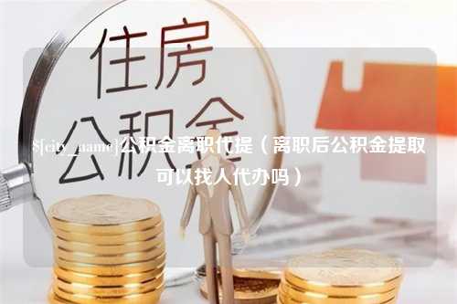 吉林公积金离职代提（离职后公积金提取可以找人代办吗）