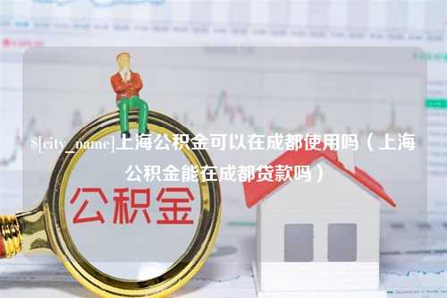 吉林上海公积金可以在成都使用吗（上海公积金能在成都贷款吗）