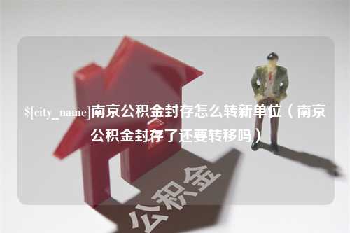 吉林南京公积金封存怎么转新单位（南京公积金封存了还要转移吗）